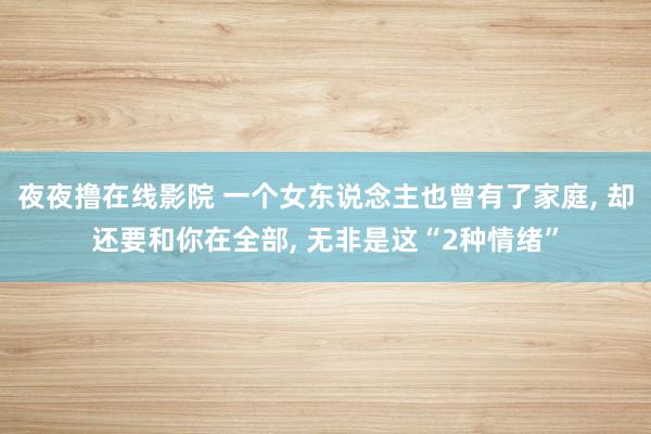 夜夜撸在线影院 一个女东说念主也曾有了家庭， 却还要和你在全部， 无非是这“2种情绪”