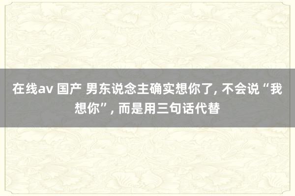在线av 国产 男东说念主确实想你了， 不会说“我想你”， 而是用三句话代替