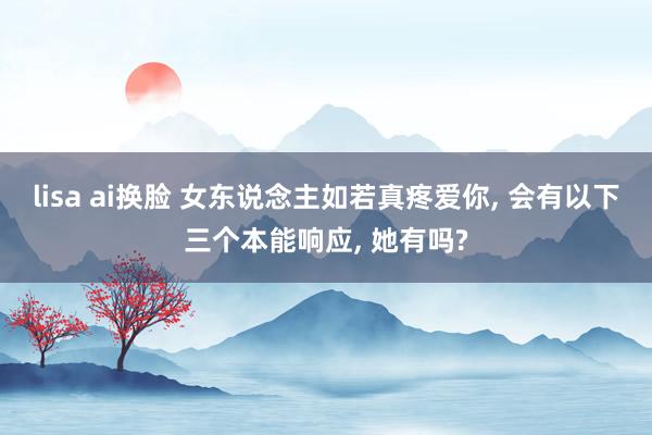 lisa ai换脸 女东说念主如若真疼爱你， 会有以下三个本能响应， 她有吗?