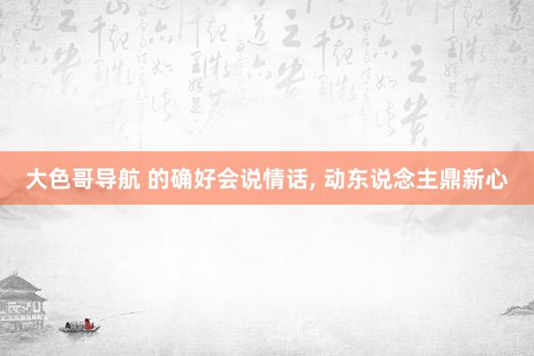 大色哥导航 的确好会说情话， 动东说念主鼎新心