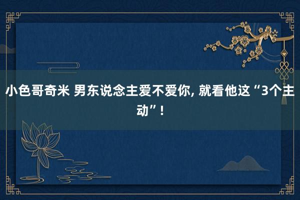 小色哥奇米 男东说念主爱不爱你， 就看他这“3个主动”!