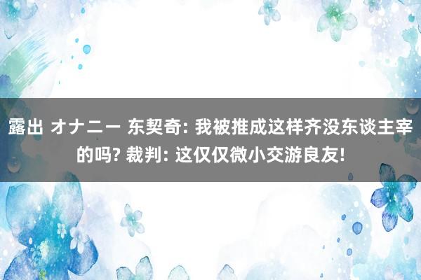 露出 オナニー 东契奇: 我被推成这样齐没东谈主宰的吗? 裁判: 这仅仅微小交游良友!