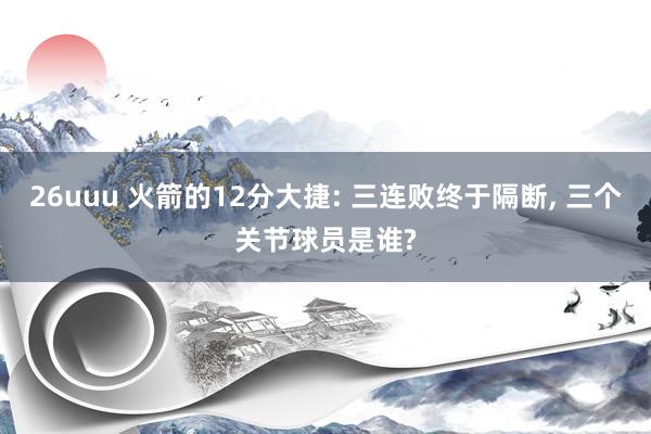 26uuu 火箭的12分大捷: 三连败终于隔断， 三个关节球员是谁?