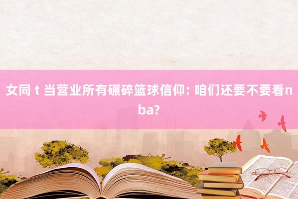 女同 t 当营业所有碾碎篮球信仰: 咱们还要不要看nba?