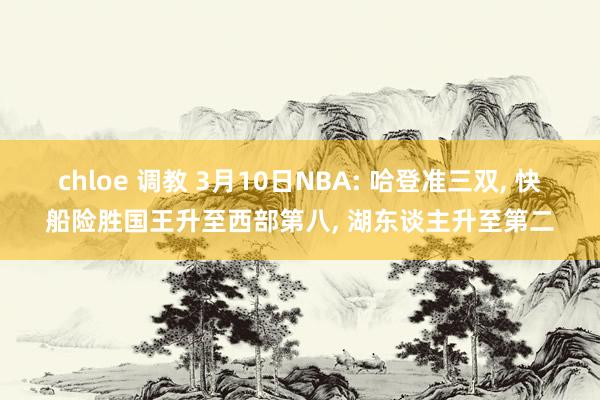 chloe 调教 3月10日NBA: 哈登准三双， 快船险胜国王升至西部第八， 湖东谈主升至第二