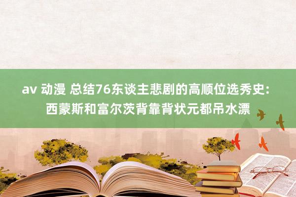 av 动漫 总结76东谈主悲剧的高顺位选秀史: 西蒙斯和富尔茨背靠背状元都吊水漂