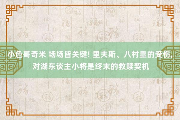 小色哥奇米 场场皆关键! 里夫斯、八村塁的受伤， 对湖东谈主小将是终末的救赎契机
