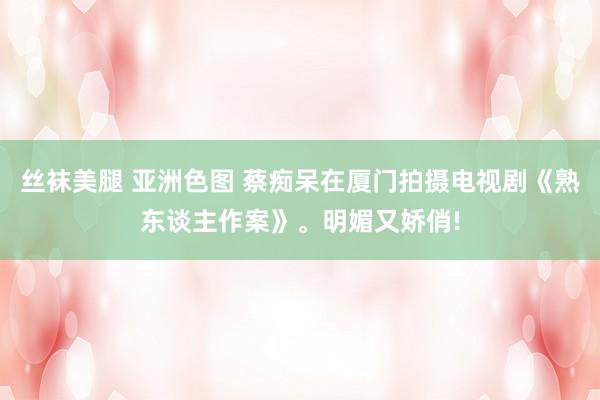 丝袜美腿 亚洲色图 蔡痴呆在厦门拍摄电视剧《熟东谈主作案》。明媚又娇俏!