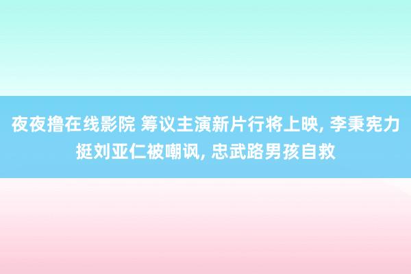 夜夜撸在线影院 筹议主演新片行将上映， 李秉宪力挺刘亚仁被嘲讽， 忠武路男孩自救