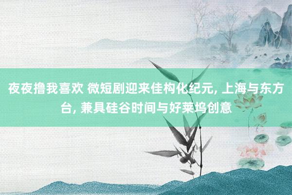 夜夜撸我喜欢 微短剧迎来佳构化纪元， 上海与东方台， 兼具硅谷时间与好莱坞创意