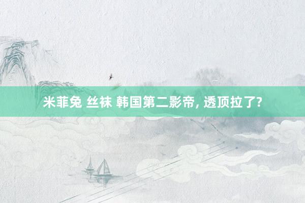 米菲兔 丝袜 韩国第二影帝， 透顶拉了?