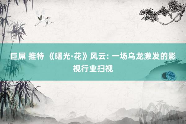 巨屌 推特 《曙光·花》风云: 一场乌龙激发的影视行业扫视