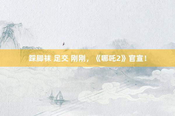 踩脚袜 足交 刚刚，《哪吒2》官宣！