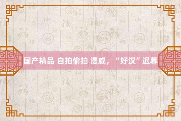 国产精品 自拍偷拍 漫威，“好汉”迟暮