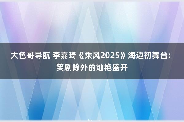 大色哥导航 李嘉琦《乘风2025》海边初舞台: 笑剧除外的灿艳盛开