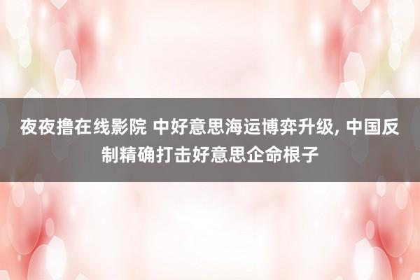 夜夜撸在线影院 中好意思海运博弈升级， 中国反制精确打击好意思企命根子