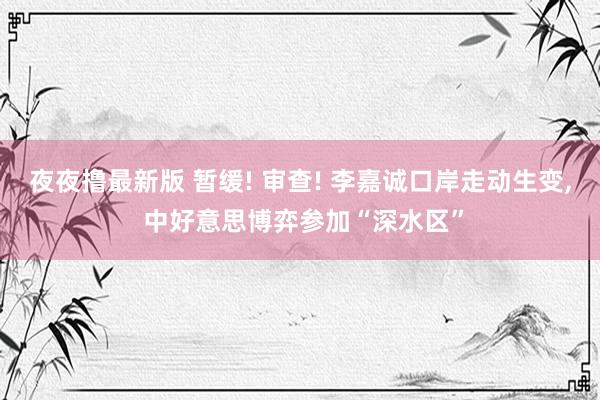 夜夜撸最新版 暂缓! 审查! 李嘉诚口岸走动生变， 中好意思博弈参加“深水区”