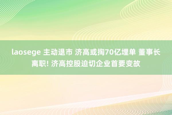 laosege 主动退市 济高或掏70亿埋单 董事长离职! 济高控股迫切企业首要变故