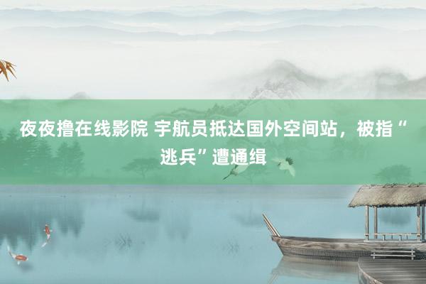 夜夜撸在线影院 宇航员抵达国外空间站，被指“逃兵”遭通缉