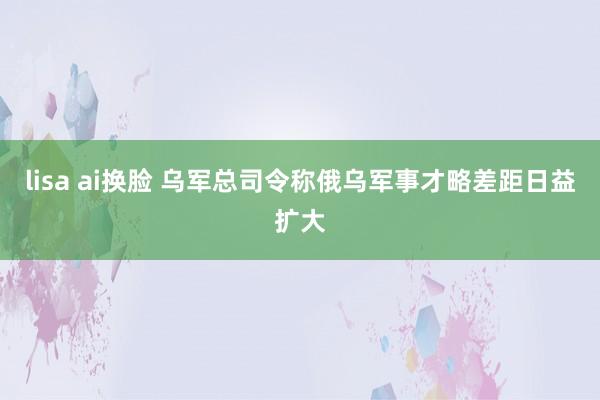 lisa ai换脸 乌军总司令称俄乌军事才略差距日益扩大