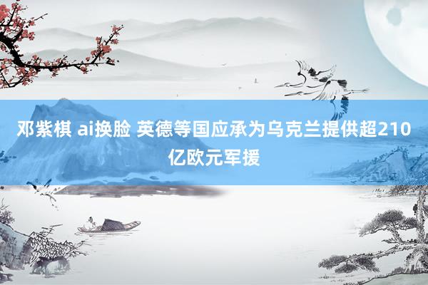 邓紫棋 ai换脸 英德等国应承为乌克兰提供超210亿欧元军援