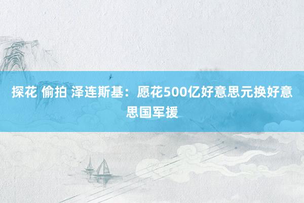 探花 偷拍 泽连斯基：愿花500亿好意思元换好意思国军援