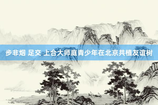 步非烟 足交 上合大师庭青少年在北京共植友谊树