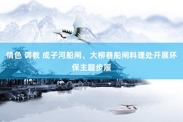 情色 调教 成子河船闸、大柳巷船闸料理处开展环保主题步履