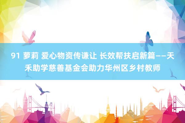 91 萝莉 爱心物资传谦让 长效帮扶启新篇——天禾助学慈善基金会助力华州区乡村教师