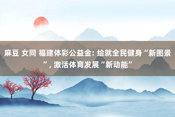 麻豆 女同 福建体彩公益金: 绘就全民健身“新图景”， 激活体育发展“新动能”