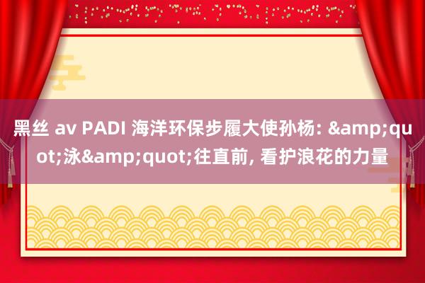 黑丝 av PADI 海洋环保步履大使孙杨: &quot;泳&quot;往直前， 看护浪花的力量