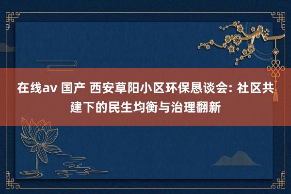在线av 国产 西安草阳小区环保恳谈会: 社区共建下的民生均衡与治理翻新