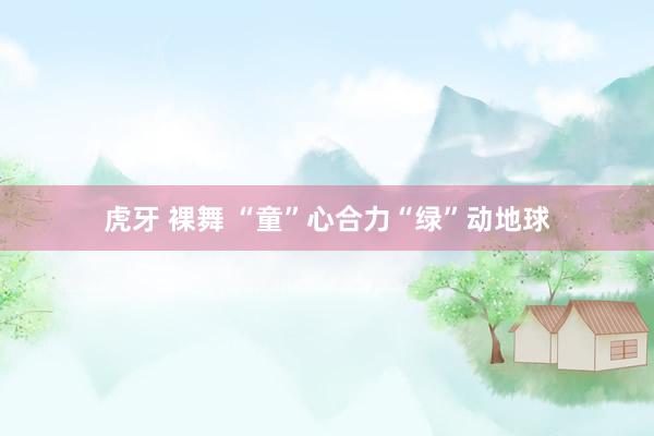 虎牙 裸舞 “童”心合力“绿”动地球