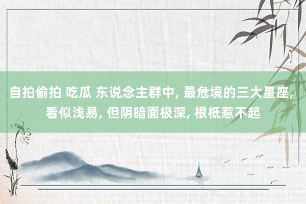 自拍偷拍 吃瓜 东说念主群中， 最危境的三大星座， 看似浅易， 但阴暗面极深， 根柢惹不起