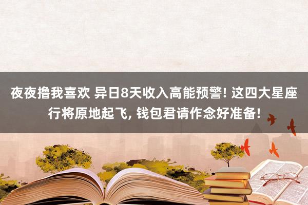 夜夜撸我喜欢 异日8天收入高能预警! 这四大星座行将原地起飞， 钱包君请作念好准备!