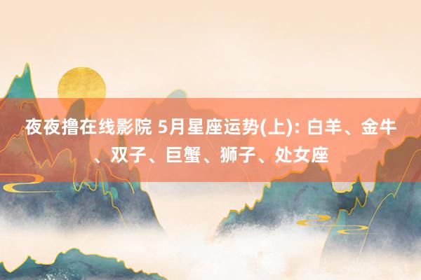 夜夜撸在线影院 5月星座运势(上): 白羊、金牛、双子、巨蟹、狮子、处女座