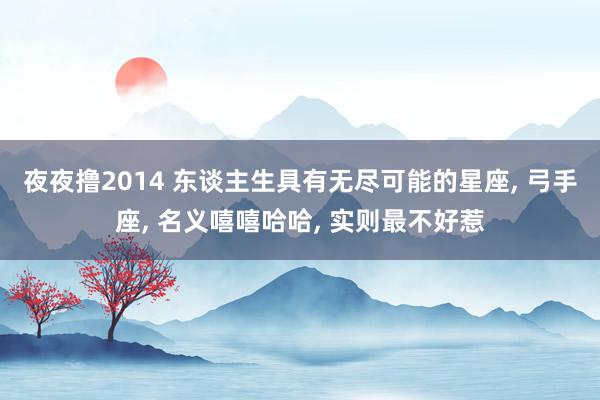 夜夜撸2014 东谈主生具有无尽可能的星座， 弓手座， 名义嘻嘻哈哈， 实则最不好惹