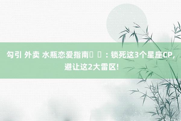 勾引 外卖 水瓶恋爱指南♒️: 锁死这3个星座CP， 避让这2大雷区!