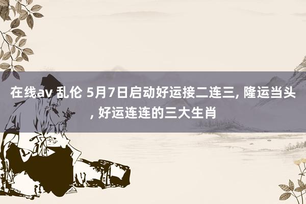 在线av 乱伦 5月7日启动好运接二连三， 隆运当头， 好运连连的三大生肖
