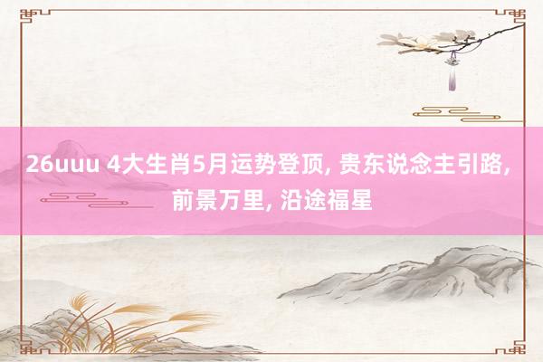 26uuu 4大生肖5月运势登顶， 贵东说念主引路， 前景万里， 沿途福星