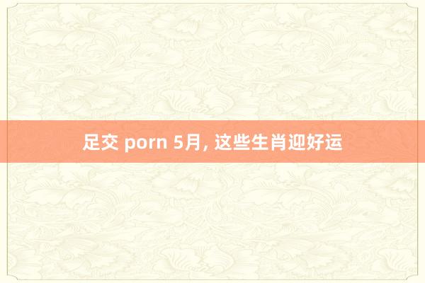 足交 porn 5月， 这些生肖迎好运