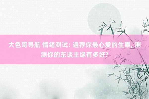 大色哥导航 情绪测试: 遴荐你最心爱的生果， 测测你的东谈主缘有多好?