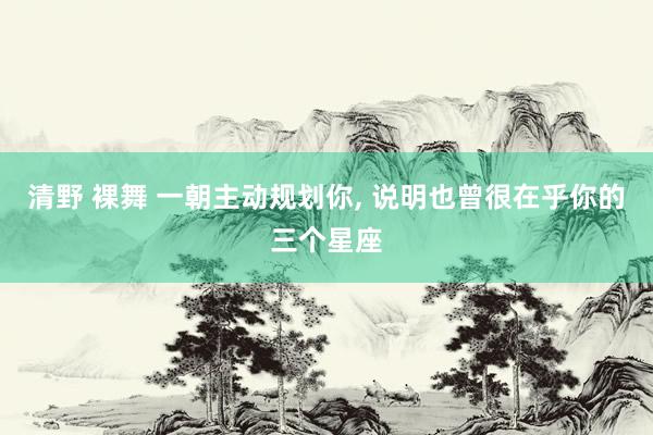 清野 裸舞 一朝主动规划你， 说明也曾很在乎你的三个星座