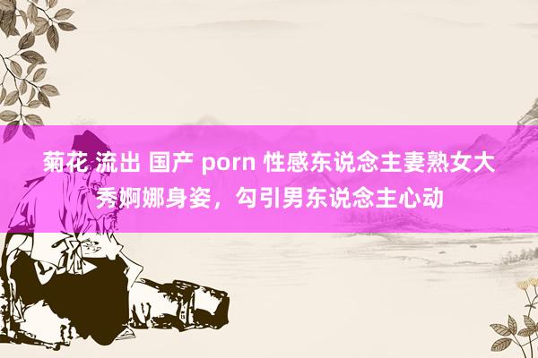 菊花 流出 国产 porn 性感东说念主妻熟女大秀婀娜身姿，勾引男东说念主心动