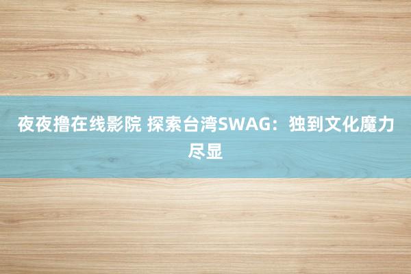 夜夜撸在线影院 探索台湾SWAG：独到文化魔力尽显