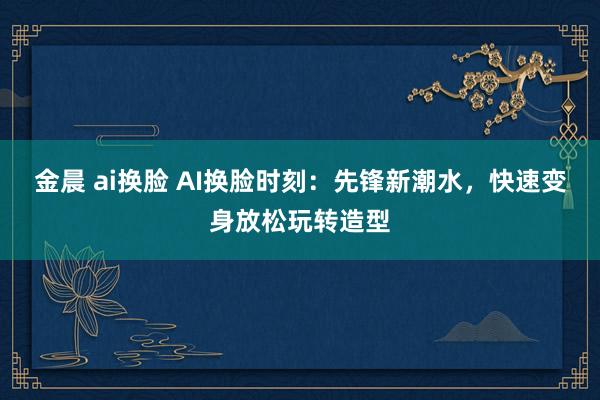 金晨 ai换脸 AI换脸时刻：先锋新潮水，快速变身放松玩转造型