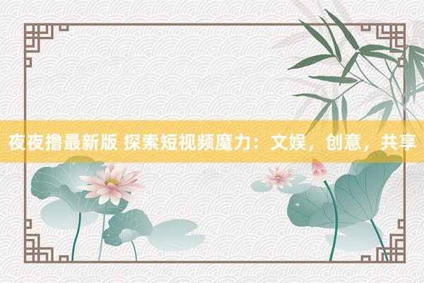 夜夜撸最新版 探索短视频魔力：文娱，创意，共享
