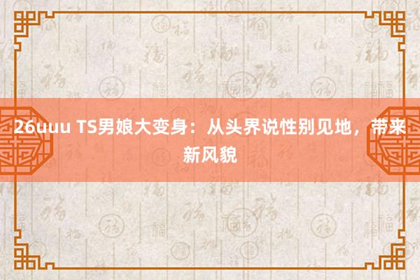 26uuu TS男娘大变身：从头界说性别见地，带来新风貌