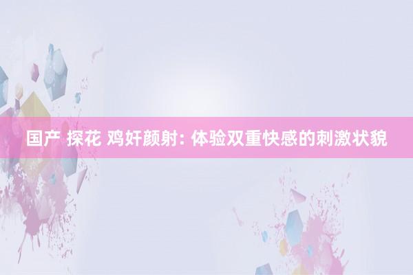 国产 探花 鸡奸颜射: 体验双重快感的刺激状貌