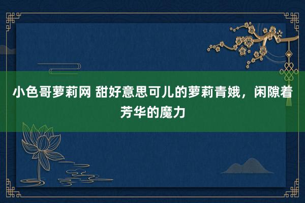 小色哥萝莉网 甜好意思可儿的萝莉青娥，闲隙着芳华的魔力